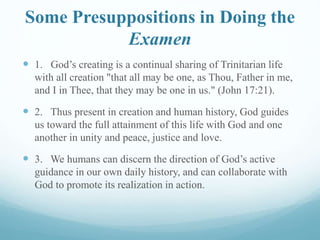 Some Presuppositions in Doing the
Examen
 1. God’s creating is a continual sharing of Trinitarian life
with all creation "that all may be one, as Thou, Father in me,
and I in Thee, that they may be one in us." (John 17:21).
 2. Thus present in creation and human history, God guides
us toward the full attainment of this life with God and one
another in unity and peace, justice and love.
 3. We humans can discern the direction of God’s active
guidance in our own daily history, and can collaborate with
God to promote its realization in action.
 