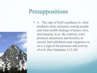 Presuppositions
 4. The sign of God’s guidance is: what
produces unity and peace among people
and what instills feelings of peace, love,
and integrity in us. By contrast, what
produces dissension and hostility in
society and selfishness and vengeance in
us is a sign of the presence and activity
of evil. (See Galatians 5:13-26)
 