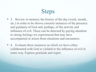 Steps
 3. Review in memory the history of the day (week, month,
etc.) in order to be shown concrete instances of the presence
and guidance of God and, perhaps, of the activity and
influence of evil. These can be detected by paying attention
to strong feelings we experienced that may have
accompanied or arisen from situations and encounters.
 4. Evaluate these instances in which we have either
collaborated with God or yielded to the influence of evil in
some way. Express gratitude and regret.
 