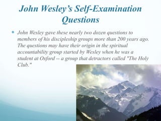 John Wesley’s Self-Examination
Questions
 John Wesley gave these nearly two dozen questions to
members of his discipleship groups more than 200 years ago.
The questions may have their origin in the spiritual
accountability group started by Wesley when he was a
student at Oxford -- a group that detractors called "The Holy
Club."
 