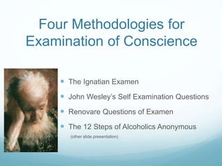 Four Methodologies for
Examination of Conscience
 The Ignatian Examen
 John Wesley’s Self Examination Questions
 Renovare Questions of Examen
 The 12 Steps of Alcoholics Anonymous
(other slide presentation)
 