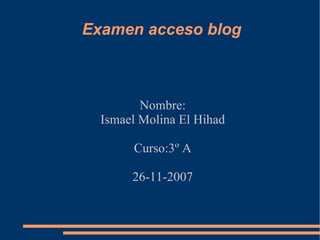 Examen acceso blog Nombre: Ismael Molina El Hihad Curso:3º A 26-11-2007 