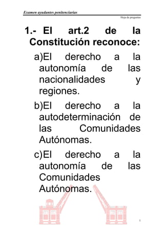 Examen ayudantes penitenciarias
                                  Hoja de preguntas




1.- El   art.2   de   la
 Constitución reconoce:
  a)El derecho a la
   autonomía    de   las
   nacionalidades      y
   regiones.
  b)El derecho a la
   autodeterminación de
   las      Comunidades
   Autónomas.
  c) El derecho a la
   autonomía    de   las
   Comunidades
   Autónomas.

                                                 1