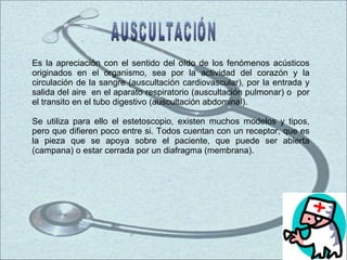 Es la apreciación con el sentido del oído de los fenómenos acústicos originados en el organismo, sea por la actividad del corazón y la circulación de la sangre (auscultación cardiovascular), por la entrada y salida del aire  en el aparato respiratorio (auscultación pulmonar) o  por el transito en el tubo digestivo (auscultación abdominal). Se utiliza para ello el estetoscopio, existen muchos modelos y tipos, pero que difieren poco entre si. Todos cuentan con un receptor, que es la pieza que se apoya sobre el paciente, que puede ser abierta (campana) o estar cerrada por un diafragma (membrana).  AUSCULTACIÓN 
