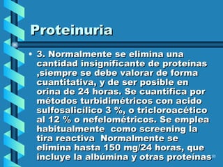 Proteinuria 3. Normalmente  se elimina una cantidad insignificante  de proteínas  ,siempre se debe valorar de forma cuantitativa, y de ser posible en orina de 24 horas. Se cuantifica por métodos turbidimétricos con acido sulfosalicílico 3 %, o tricloroacético al 12 % o nefelométricos. Se emplea habitualmente  como screening la tira reactiva  Normalmente se elimina hasta 150 mg/24 horas, que incluye la albúmina y otras proteínas   