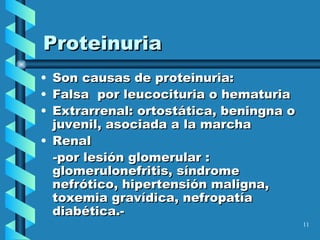 Proteinuria Son causas de proteinuria:  F alsa  por leucocitu ri a o hematuria E xtrarrenal: ortostática, beningna o juvenil, asociada a la marcha Renal - por lesión glomerular  :  glomerulonefritis, síndrome nefrótico, hipertensión maligna, toxemia gravídica, nefropatía diabética .- 
