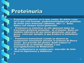 Proteinuria Proteinuria selectiva: es la más común. Se define como tal la que está formada  predominantemente por proteínas de menor peso molecular (albúmina, alfa 1 o  beta). Indica casi siempre lesión glomerular. Proteinuria no selectiva: en ella aparecen todas las fracciones proteicas presentes  en el plasma. Suele ser también indicativa de una lesión glomerular, pero más grave,  como por ejemplo, la que produce la amiloidosis renal. Proteinuria monoclonal: cuando se observa un componente monoclonal anormal- la proteína de Bence Jones-  que procede del plasma. Suele traducir la existencia de un mieloma múltiple o una macroglobulinemia de Waldestrom Mi croalbuminuria se emplea para  marcador de daño renal en hipertensos y diabéticos 3   