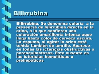 Bilirrubina Bilirrubina . Se denomina coluria  a la presencia de bilirrubina directa en la orina, a la que confieren una coloración amarillenta intensa aque llega hasta color de cerveza oscura. La espuma, al agitar la orina está teñida también de amrillo. Aparece en todas las ictericias obstructivas o parenquimatosas. Esta ausenta en las ictericias hemolíticas o prehepáticas 