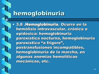hemoglobinuria 3.8 . Hemoglobinuria . Ocurre en la hemólisis intravascular, crónica o epidósica: hemoglobinuria paroxística nocturna, hemoglobinuria paroxística “a frigore”, postransfusiones incompatibles, hemoglobinuria de la marcha, en algunas anemias hemolíticas mecánicas, etc. 