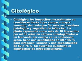 Citológico Citológico : los  leucocitos  normalmente se consideran hasta 4 por campo a mayor aumento, de modo que 5 o más se considera patológico y sugestivo de infección. La  piuria  expresada como más de 10 leucocitos por ml de orina en cámara cuentaglóbulos o un leucocito por campo en un coloración gram, tiene una sensibilidad de 80 a 95 % para infección  urinaria y una especificidad de 50 a 76 %. Su ausencia cuestiona el diagnóstico de infección urinaria.  
