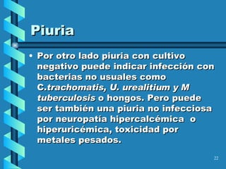 Piuria Por otro lado piuria con cultivo negativo puede indicar infección con bacterias no usuales como C. trachomatis, U. urealitium y M tuberculosis  o hongos. Pero puede ser también una piuria no infecciosa por neuropatía hipercalcémica  o hiperuricémica, toxicidad por metales pesados. 