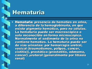 Hematuria Hematuria : presencia de hematíes en orina, a diferencia de la hemoglobinuria, en que existe pigmento hemático, pero no células.  La hematuria puede ser macroscópica o solo reconocible en forma microscópica. Normalmente el sedimento de la orina no contiene hematíes. La hematuria puede ser de vías urinarias: por hemorragia uretral, vesical (traumatismos, pólipos, cancer, cistitis)), prostática (prostatitis, adenoma, cancer) ,ureteral (generalmente por litiasis renal) 