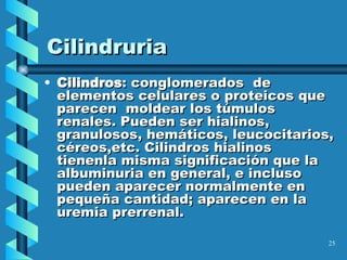 Cilindruria Cilindros : conglomerados  de elementos celulares o proteicos que parecen  moldear los túmulos renales. Pueden ser hialinos, granulosos, hemáticos, leucocitarios, céreos,etc. Cilindros hialinos tienenla misma significación que la albuminuria en general, e incluso pueden aparecer normalmente en pequeña cantidad; aparecen en la uremia prerrenal.  