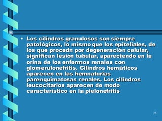 Los cilindros granulosos son siempre patológicos, lo mismo que los epiteliales, de los que procedn por degeneración celular, significan lesión tubular, apareciendo en la orina de los enfermos renales con glomerulonefritis. Cilindros hemáticos aparecen en las hemnaturias parenquimatosas renales. Los cilindros leucocitarios aparecen de modo característico en la pielonefritis 
