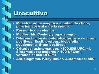Urocultivo Muestra: orina aséptica a mitad de choor, punción vesical o de la sonda Recuento de colonias Medios: Mc Conkey y agar sangre Diferenciación de enterobacterias o de gram positivos. Ecoli, proteus, klebsiella, seudomona. Gram positivos Criterios: asintomáticos >100,000 UFC/ml. Sintomáticos: mujeres > 100 UFC/ml, varones >1000 UFC/ml Antibiograma. Kirby Bauer. Automático: MIC 