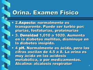 Orina. Examen Físico 2. Aspecto : normalmente es transparente. Puede ser turbio por: piurias, fosfaturias, proteinurias 3.  Densidad  1,010 a 1020. Aumenta en la diabetes mellitus, disminuye en la diabetes insípida. 4   pH.  Normalmente es ácida, pero las cifras oscilan de 4.5 a 8. La orina es muy ácida en las acidosis metabólica, o por medicamentos. Alcalina: alcalosis respirator   