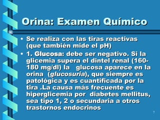 Se realiza con las tiras reactivas (que también mide el pH) 1.  Glucosa : debe ser negativo. Si la glicemia supera el dintel renal (160-180 mg/dl) la  glucosa aparece en la orina  ( glucosuria ), que siempre es patológica y es cuantificada por la tira .La causa más frecuente es hiperglicemia por  diabetes mellitus, sea tipo 1, 2 o secundaria a otros trastornos endocrinos Orina: Examen Químico 