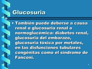 Glucosuria También puede deberse a causa renal o glucosuria renal o normoglucémica: diabetes renal, glucosuria del embarazo, glucosuria tóxica por metales, en las disfunciones tubulares congénitas como el síndrome de Fanconi. 