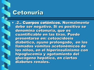Cetonuria .2. . Cuerpos cetónicos.  Normalmente debe ser negativo. Si es positivo se denomina cetonuria, que es cuantificable en las tiras. Puede presentarse en: cetoacidosis diabética, ayuno prolongado,  en los llamados vómitos acetonèmicos de los niños, en el hiperinsulinismo con hipoglucemia y agotamiento del glucógeno hepático, en ciertas diabetes renales.  