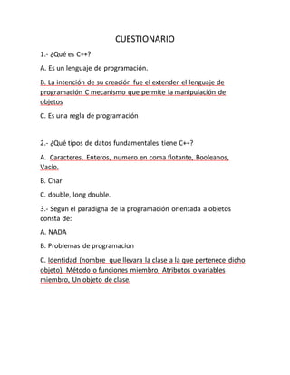 CUESTIONARIO
1.- ¿Qué es C++?
A. Es un lenguaje de programación.
B. La intención de su creación fue el extender el lenguaje de
programación C mecanismo que permite la manipulación de
objetos
C. Es una regla de programación
2.- ¿Qué tipos de datos fundamentales tiene C++?
A. Caracteres, Enteros, numero en coma flotante, Booleanos,
Vacío.
B. Char
C. double, long double.
3.- Segun el paradigna de la programación orientada a objetos
consta de:
A. NADA
B. Problemas de programacion
C. Identidad (nombre que llevara la clase a la que pertenece dicho
objeto), Método o funciones miembro, Atributos o variables
miembro, Un objeto de clase.
 