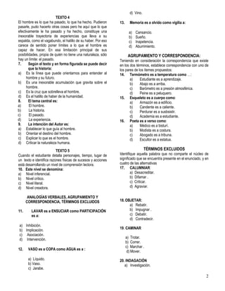 2
TEXTO 4
El hombre es lo que ha pasado, lo que ha hecho. Pudieron
pasarle, pudo hacerlo otras cosas pero he aquí que lo que
efectivamente le ha pasado y ha hecho, constituye una
inexorable trayectoria de experiencias que lleva a su
espalda, como el vagabundo, el hatillo de su haber. Por eso
carece de sentido poner límites a lo que el hombre es
capaz de hacer. En esa limitación principal de sus
posibilidades, propia de quién no tiene una naturaleza, sólo
hay un límite: el pasado.
7. Según el texto y en forma figurada se puede decir
que la historia:
a) Es la línea que puede orientarnos para entender al
hombre y su futuro.
b) Es una inexorable acumulación que gravita sobre el
hombre.
c) Es la cruz que sobrelleva el hombre.
d) Es el hatillo de haber de la humanidad.
8. El tema central es:
a) El hombre.
b) La historia.
c) El pasado.
d) La experiencia.
9. La intención del Autor es:
a) Establecer lo que guía al hombre.
b) Orientar el destino del hombre.
c) Explicar lo que es el hombre.
d) Criticar la naturaleza humana.
TEXTO 5
Cuando el estudiante detalla personajes, tiempo, lugar de
un texto e identifica razones físicas de sucesos y acciones
está desarrollando un nivel de comprensión lectora.
10. Este nivel se denomina:
a) Nivel inferencial.
b) Nivel crítico.
c) Nivel literal.
d) Nivel creadora.
ANALOGÍAS VERBALES, AGRUPAMIENTO Y
CORRESPONDENCIA, TÉRMINOS EXCLUIDOS
11. LAVAR es a ENSUCIAR como PARTICIPACIÓN
es a:
a) Inhibición.
b) Implicación.
c) Asociación.
d) Intervención.
12. VASO es a COPA como AGUA es a :
a) Líquido.
b) Vaso.
c) Jarabe.
d) Vino.
13. Memoria es a olvido como vigilia a:
a) Cansancio.
b) Sueño.
c) Inapetencia.
d) Aburrimiento.
AGRUPAMIENTO Y CORRESPONDENCIA:
Teniendo en consideración la correspondencia que existe
en los dos términos, establece correspondencia con uno de
los pares de los ítemes propuestos:
14. Termómetro es a temperatura como …:
a) Estudiante es a aprendizaje.
b) Abajo es a arriba.
c) Barómetro es a presión atmosférica.
d) Peine es a peluquero.
15. Esqueleto es a cuerpo como:
a) Armazón es a edificio.
b) Candente es a caliente.
c) Perdurar es a susbsistir.
d) Academia es a estudiante.
16. Poeta es a verso como:
a) Médico es a bisturí.
b) Modista es a costura.
c) Abogado es a tribuna.
d) Escultor es a estatua.
TÉRMINOS EXCLUIDOS
Identifique aquella palabra que no comparte el núcleo de
significado que se encuentra presente en el enunciado, y en
cuatro de las alternativas
17. CALUMNIAR:
a) Desacreditar.
b) Difamar .
c) Criticar.
d) Agraviar.
18.OBJETAR:
a) Rebatir.
b) Impugnar .
c) Debatir.
d) Contradecir.
19. CAMINAR
a) Trotar.
b) Correr.
c) Marchar .
d) Mover.
20. INDAGACIÓN
a) Investigación.
 