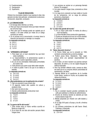 3
b) Cuestionamiento.
c) Averiguación.
d) Exploración.
PLAN DE REDACCIÓN:
Ordenar los enunciados desde el que expresa la idea más
general a la idea más particular, considerando la estructura:
introducción, desarrollo, conclusión.
21. LA COMUNICACIÓN
1. El mensaje debe referirse a un tema.
2. Para que haya comunicación tiene que haber intención
de comunicar algo.
3. Pero para que el mensaje pueda ser captado por el
receptor, a de estar cifrado por medio de un código
conocido por ambos.
4. En el proceso de la comunicación, el emisor tiene la
intención de transmitir un mensaje a un receptor.
La respuesta correcta es:
a) 2-4-3-1
b) 2-4-1-3
c) 4-1-2-3
d) 1-2-3-4
22. “APRENDER A ESTUDIAR”
1. Para lograr ser un buen estudiante hay que tener
estas cualidades.
2. La responsabilidad y la perseverancia ayudan a
desarrollar nuestra capacidad y estudio.
3. Es una de las actividades intelectuales primordiales
de nuestra vida.
4. Toda persona que quiere surgir debe saber estudiar
5. A nadie le puede ir bien si es que no se dedica a
estudiar.
La respuesta correcta es:
a) 3-4-1-2-5
b) 2-1-3-4-5
c) 3-1-4-5-2
d) 5-4-3-2-1
23. ¿Qué pretendemos con la explicación de un texto?
1. Fijar con precisión lo que el texto dice
2. El segundo implica sólo cuestión de cultura y
amplitud crítica
3. Dar razón de cómo lo dice
4. Atender preferentemente al del primer nivel
La respuesta correcta es:
a) 1-3-2-4
b) 4-3-2-1
c) 1-3-4-2
d) 3-1-2-4
24. “La guerra del fin del mundo”
1. Esta novela narra un hecho verídico ocurrido en
Brasil en el siglo XIX.
2. Es el título de una obra del escritor peruano Mario
Vargas Llosa.
3. Las acciones se centran en un personaje llamado
Antonio “El consejero”.
4. Con esta creación Vargas Llosa, acrecienta su fama
mundial.
5. A lo largo de la narración se hace visible el mundo
de los campesinos, con su carga de pobreza,
ignorancia y desamparo.
La respuesta correcta es:
a) 1-2-3-4-5
b) 2-3-4-5-1
c) 2-4-1-3-5
d) 2-1-3-5-4
25. “La obra más grande del mundo”
1. En su mayor parte tiene 16 metros de altura y
ocho de espesor.
2. La Gran Muralla China construcción gigantesca.
3. Puede ser divisada de la luna con mucha claridad.
4. El hombre ha ideado obras de gran relevancia.
La respuesta correcta es:
a) 1-4-2-3
b) 2-3-4-1
c) 4-3-2-1
d) 4-2-1-3
26. “Quien descubrió América”
1. El Premio Nóbel que se le concedió en 1945,
corroboró universalmente su enorme prestigio.
2. Publicó pocos libros: Desolación, Tala, Lagar,
porque tenía una ejemplar responsabilidad de
escritora.
3. En el dolor y el amor nacieron sus poemas siempre
depurados, de sobrio y a la vez cogido lenguaje de
métrica impecable.
4. Pero hay también reflexión onda y serena en ellos,
de modo que en su conjunto ofrecen profundidad de
sentimientos y de ideas.
5. Gabriela Mistral es el seudónimo de la humilde
Lucila Godoy; nacida en Vicuña, es la poetisa más
valiosa de América.
La respuesta correcta es:
a) 5-1-3-2-4
b) 5-1-3-4-2
c) 3-4-5-2-1
d) 2-4-5-3-1
27. “El café”
1. Hoy la sociedad requiere grandes cantidades de
café para satisfacer a millones de cafeimómanos.
2. Oriundo de América Central se extendió por todo
oriente desde el siglo XVI.
3. Bebida preparada por infusión con café tostado y
molido.
4. En el siglo XVII pasó a Europa y de allí a América
del Sur.
5. Los primeros productores de café fueron: Brasil,
Colombia y Venezuela.
La respuesta correcta es:
a) 2-3-1-5-4
 