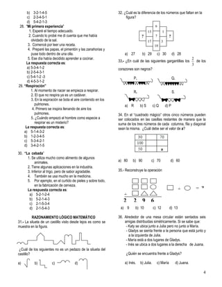 4
b) 3-2-1-4-5
c) 2-3-4-5-1
d) 5-4-2-1-3
28. "Mi primera experiencia"
1. Esperé el tiempo adecuado.
2. Cuando lo probé me di cuenta que me había
olvidado de la sal.
3. Comencé por leer una receta.
4. Preparé las papas, el pimentón y las zanahorias y
puse todo dentro de una olla.
5. Ese día había decidido aprender a cocinar.
La respuesta correcta es:
a) 5-3-4-1-2
b) 2-5-4-3-1
c) 5-4-1-2 -3
d) 4-5-3-1-2
29. “Respiración”
1. Al momento de nacer se empieza a respirar.
2. El que no respira ya es un cadáver.
3. En la espiración se bota el aire contenido en los
pulmones.
4. Primero se inspira llenando de aire los
pulmones.
5. ¿Cuándo empezó el hombre como especie a
respirar es un misterio?
La respuesta correcta es:
a) 5-1-4-3-2
b) 1-2-3-4-5
c) 5-3-4-2-1
d) 3-4-2-1-5
30. “La cebada”
1. Se utiliza mucho como alimento de algunos
animales.
2. Tiene algunas aplicaciones en la industria.
3. Inferior al trigo, pero de sabor agradable.
4. También se usa mucho en la medicina.
5. Por ejemplo, en el curtido de pieles y sobre todo,
en la fabricación de cerveza.
La respuesta correcta es:
a) 5-2-1-2-4
b) 5-2-1-4-3
c) 2-1-5-3-4
d) 2-1-5-4-3
RAZONAMIENTO LÓGICO MATEMÁTICO
31.- La silueta de un castillo visto desde lejos es como se
muestra en la figura.
¿Cuál de los siguientes no es un pedazo de la silueta del
castillo?
a) b) c) d)
32. ¿Cuál es la diferencia de los números que faltan en la
figura?
a) 27 b) 29 c) 30 d) 28
33.- ¿En cuál de las siguientes gargantillas los
3
2
de los
corazones son negros?
P. Q.
R. S.
a) R b) S c) Q d) P
34. En el “cuadrado mágico” otros cinco números pueden
ser colocados en las casillas restantes de manera que la
suma de los tres números de cada columna, fila y diagonal
sean la misma. ¿Cuál debe ser el valor de a?
a) 80 b) 90 c) 70 d) 60
35.- Reconstruye la operación
a) 9 b) 10 c) 12 d) 13
36. Alrededor de una mesa circular están sentados seis
amigas distribuidas simétricamente. Si se sabe que:
- Katy se ubica junto a Julia pero no junto a María.
- Gladys se sienta frente a la persona que está junto y
a la izquierda de Julia.
- María está a dos lugares de Gladys.
- Inés se ubica a dos lugares a la derecha de Juana.
¿Quién se encuentra frente a Gladys?
a) Inés. b) Julia. c) María d) Juana.
?
17
3
13
10
7
6
3
1
?
+
+ = ?
2 2 9 6
6
 