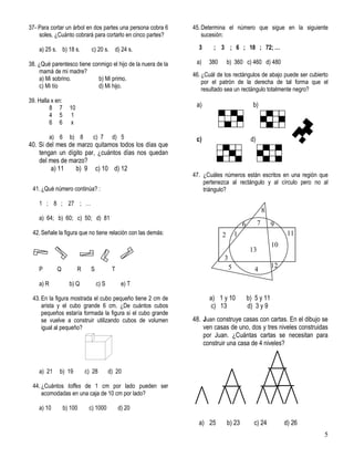 5
37- Para cortar un árbol en dos partes una persona cobra 6
soles. ¿Cuánto cobrará para cortarlo en cinco partes?
a) 25 s. b) 18 s. c) 20 s. d) 24 s.
38. ¿Qué parentesco tiene conmigo el hijo de la nuera de la
mamá de mi madre?
a) Mi sobrino. b) Mi primo.
c) Mi tío d) Mi hijo.
39. Halla x en:
8 7 10
4 5 1
6 6 x
a) 6 b) 8 c) 7 d) 5
40. Si del mes de marzo quitamos todos los días que
tengan un dígito par, ¿cuántos días nos quedan
del mes de marzo?
a) 11 b) 9 c) 10 d) 12
41. ¿Qué número continúa? :
1 ; 8 ; 27 ; …
a) 64; b) 60; c) 50; d) 81
42. Señale la figura que no tiene relación con las demás:
P Q R S T
a) R b) Q c) S e) T
43. En la figura mostrada el cubo pequeño tiene 2 cm de
arista y el cubo grande 6 cm. ¿De cuántos cubos
pequeños estaría formada la figura si el cubo grande
se vuelve a construir utilizando cubos de volumen
igual al pequeño?
a) 21 b) 19 c) 28 d) 20
44. ¿Cuántos toffes de 1 cm por lado pueden ser
acomodadas en una caja de 10 cm por lado?
a) 10 b) 100 c) 1000 d) 20
45. Determina el número que sigue en la siguiente
sucesión:
3 ; 3 ; 6 ; 18 ; 72; …
a) 380 b) 360 c) 460 d) 480
46. ¿Cuál de los rectángulos de abajo puede ser cubierto
por el patrón de la derecha de tal forma que el
resultado sea un rectángulo totalmente negro?
a) b)
c) d)
47. ¿Cuáles números están escritos en una región que
pertenezca al rectángulo y al círculo pero no al
triángulo?
a) 1 y 10 b) 5 y 11
c) 13 d) 3 y 9
48. Juan construye casas con cartas. En el dibujo se
ven casas de uno, dos y tres niveles construidas
por Juan. ¿Cuántas cartas se necesitan para
construir una casa de 4 niveles?
a) 25 b) 23 c) 24 d) 26
45 12
10
11
8
6 7 9
1
13
2
3
 