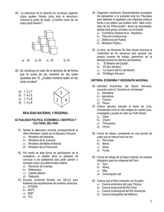6
49. La estructura de la derecha se construye pegando
cubos iguales. Ramón pinta toda la estructura,
inclusive la parte de abajo. ¿Cuántas caras de los
cubos pintó Ramón?
a) 24 b) 36 c) 30 d) 42
50. Se construye el cubo de la derecha de tal forma
que la suma de los números en las caras
opuestas sea 10. ¿Cuáles números están en las
caras ocultas?
a) 1, 2 y 7
b) 1, 4 y 5
c) 1, 7 y 8
d) 1, 5 y 6
REALIDAD NACIONAL Y REGIONAL
ACTUALIDAD POLÍTICA, ECONÓMICA, CIENTÍFICA Y
CULTURAL DEL PAÍS
51. Señale la alternativa correcta correspondiente al
último Ministerio creado por el Ejecutivo Peruano:
a) Ministerio del Ambiente.
b) Ministerio de la Juventud.
c) Ministerio del Medio Ambiente.
d) Ministerio de la Producción.
52. Por medio de ésta forma de participación de la
ciudadania, el alcalde tiene la potestad de
convocar a los pobladores para pedir opinión o
consultar sobre una determinada materia.
a) Rendición de Cuentas.
b) Referendum.
c) Cabildo Abierto.
d) Plebiscito.
53. Acuerdo comercial firmado con EE.UU para
fortalecer las exportaciones de nuestros productos.
a) ATPDEA.
b) GATT.
c) SNIF.
d) TLC.
54. Organismo Autónomo Descentralizado encargado
de representar a la sociedad ante los Tribunales
para defender la legalidad y los intereses públicos
frente a los delitos que pudiera sufrir, tales como:
caso de los “Petro-audios”, abuso de autoridades,
lobbies para ganar contratos con el Estado:
a) Contraloría General de la República.
b) Tribunal Constitucional.
c) Defensoría del Pueblo.
d) Ministerio Público.
55. La obra de Hernando De Soto donde reconoce la
creatividad de los peruanos para generar sus
propios puestos de trabajo, generando así la
llamada economía informal (ambulantes):
a) “El Misterio del Capital”.
b) “El Otro Sendero”.
c) “La Guerra del Fin del Mundo”.
d) “El Milagro Peruano”.
HISTORIA, ECONOMÍA Y GEOGRAFÍA NACIONAL
56. Actividad Económica del Sector Servicios,
conocida como la “industria sin chimeneas”:
a) Ganaderia.
b) Agricultura.
c) Turismo.
d) Pesca.
57. Cultura peruana ubicada al Norte de Lima,
considerada como la más antigua de nuestro país,
investigada y puesta en valor por Ruth Shady:
a) Caral.
b) Chavin.
c) Tiahuanaco.
d) Chimú.
58. Forma de relieve, consistente en una porción de
suelo que se interna hacía el mar:
a) Península.
b) Bahía.
c) Itsmo.
d) Punta.
59. Forma de trabajo de la Etapa Colonial, de carácter
obligatorio para los indígenas del Perú:
a) Ayni.
b) Minka.
c) Mita.
d) Conscripción vial.
60. Cuenca que el Perú comparte con Ecuador:
a) Cuenca endorreica del Lago Titicaca.
b) Cuenca binacional del Río Chira.
c) Cuenca multinacional del Río Amazonas.
d) Cuenca hidrográfica del Atlántico.
3
92
 