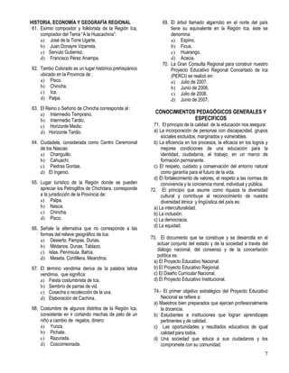 7
HISTORIA. ECONOMÍA Y GEOGRAFÍA REGIONAL
61. Eximio compositor y folklorista de la Región Ica,
compositor del Tema “A la Huacachina”:
a) José de la Torre Ugarte.
b) Juan Donayre Vizarreta.
c) Servulo Gutierrez.
d) Francisco Pérez Anampa.
62. Tambo Colorado es un lugar histórico prehispánico
ubicado en la Provincia de :
a) Pisco.
b) Chincha.
c) Ica.
d) Palpa.
63. El Reino o Señorio de Chincha corresponde al :
a) Intermedio Temprano.
b) Intermedio Tardio.
c) Horizonte Medio.
d) Horizonte Tardio.
64. Ciudadela, considerada como Centro Ceremonial
de los Nascas:
a) Changuillo.
b) Cahuachi.
c) Piedras Gordas.
d) El Ingenio.
65. Lugar turístico de la Región donde se pueden
apreciar los Petroglifos de Chichitara, corresponde
a la jurisdicción de la Provincia de:
a) Palpa.
b) Nasca.
c) Chincha.
d) Pisco.
66. Señale la alternativa que no corresponde a las
formas del relieve geográfico de Ica:
a) Desierto. Pampas. Dunas.
b) Médanos. Dunas. Tablazo.
c) Islas. Península. Bahía.
d) Meseta. Cordillera. Meandros.
67. El término vendimia deriva de la palabra latina
vendimia, que significa:
a) Fiesta costumbrista de Ica.
b) Sembrío de parras de vid.
c) Cosecha o recolección de la uva.
d) Elaboración de Cachina.
68. Costumbre de algunos distritos de la Región Ica,
consistente en ir cortando mechas de pelo de un
niño a cambio de regalos, dinero:
a) Yunza.
b) Pichate.
c) Razurada.
d) Coscorreonada.
69. El árbol llamado algarrobo en el norte del país
tiene su equivalente en la Región Ica, éste se
denomina:
a) Espino.
b) Ficus.
c) Huarango.
d) Acacia.
70. La Gran Consulta Regional para construir nuestro
Proyecto Educativo Regional Concertado de Ica
(PERCI) se realizó en:
a) Julio de 2007.
b) Junio de 2008.
c) Julio de 2008.
d) Junio de 2007.
CONOCIMIENTOS PEDAGÓGICOS GENERALES Y
ESPECIFICOS
71. El principio de la calidad de la educación nos asegura:
a) La incorporación de personas con discapacidad, grupos
sociales excluidos, marginados y vulnerables.
b) La eficiencia en los procesos, la eficacia en los logros y
mejores condiciones de una educación para la
identidad, ciudadanía, el trabajo; en un marco de
formación permanente.
c) El respeto, cuidado y conservación del entorno natural
como garantía para el futuro de la vida.
d) El fortalecimiento de valores, el respeto a las normas de
convivencia y la conciencia moral, individual y pública.
72. El principio que asume como riqueza la diversidad
cultural y contribuye al reconocimiento de nuestra
diversidad étnica y lingüística del país es:
a) La interculturalidad.
b) La inclusión.
c) La democracia.
d) La equidad.
73. El documento que se construye y se desarrolla en el
actuar conjunto del estado y de la sociedad a través del
diálogo nacional, del consenso y de la concertación
política es:
a) El Proyecto Educativo Nacional.
b) El Proyecto Educativo Regional.
c) El Diseño Curricular Nacional.
d) El Proyecto Educativo Institucional.
74.- El primer objetivo estratégico del Proyecto Educativo
Nacional se refiere a:
a) Maestros bien preparados que ejercen profesionalmente
la docencia.
b) Estudiantes e instituciones que logran aprendizajes
pertinentes y de calidad.
c) Las oportunidades y resultados educativos de igual
calidad para todos.
d) Una sociedad que educa a sus ciudadanos y los
compromete con su comunidad.
 