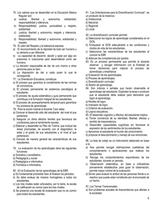 8
75. Los valores que se desarrollan en la Educación Básica
Regular son:
a) Justicia, libertad y autonomía, solidaridad,
responsabilidad y tolerancia.
b) Responsabilidad, justicia, puntualidad y respeto,
solidaridad.
c) Justicia, libertad y autonomía, respeto y tolerancia,
solidaridad.
d) Responsabilidad, libertad y autonomía, solidaridad y
respeto.
76. El valor del Respeto y la tolerancia expresa:
a) El reconocimiento de la dignidad de todo ser humano y
su derecho a ser diferente.
b) La capacidad de discernir, decidir y optar por algo sin
presiones ni coacciones para desarrollarse como ser
humano.
c) La decisión responsable de dar de uno mismo a otras
personas para su bien.
d) La disposición de dar a cada quien lo que le
corresponde.
77. La Orientación Educativa, constituye:
a) El proceso que garantiza el cumplimiento de las normas
de convivencia.
b) El proceso permanente de asistencia psicológica al
estudiante.
c) El proceso de ayuda sistemática y guía permanente que
contribuye a la formación integral de los estudiantes.
d) El proceso de acompañamiento temporal para garantizar
los procesos de aprendizaje.
78. Para la acción tutorial el docente Tutor debe:
a) Conocer el desarrollo sólo del estudiante del nivel al que
pertenece.
b) Asegurar un clima afectivo familiar que favorezca las
condiciones para el rendimiento escolar.
c) Elaborar y desarrollar su Plan de Tutoría, que incluye las
áreas priorizadas, de acuerdo con el diagnóstico, la
edad y el grado de sus estudiantes y el nivel al que
pertenecen.
d) Conocer de manera general las características de sus
estudiantes.
79. La evaluación de los aprendizajes tiene las siguientes
funciones:
a) Sumativa y acreditativa.
b) Pedagógica y social.
c) Pedagógica e informativa.
d) Formativa e informativa.
80. En la Evaluación de los aprendizajes de la EBR:
a) Es fundamental promediar bien al finalizar los periodos.
b) Se debe evaluar de manera homogénea a todos los
estudiantes.
c) Los tres niveles están articulados, por lo tanto, la escala
de calificación es común para los tres niveles.
d) Se presenta una escala de evaluación que no es común
para todos los estudiantes.
81. “Las Orientaciones para la Diversificación Curricular”, es
un producto de la instancia:
a) Institucional.
b) Nacional.
c) Regional.
d) Local.
82. La diversificación curricular permite:
a) Seleccionar los logros de aprendizaje considerados en el
DCN.
b) Enriquecer el DCN adecuándolo a las condiciones y
modos de vida de los estudiantes.
c) Seleccionar las características de los estudiantes al
concluir la EBR
d) Adecuar las competencias por grados
83. Es un proceso permanente que permite al docente
observar y recoger información con la finalidad de
tomar decisiones para mejorar el proceso de
aprendizaje y enseñanza:
a) Evaluación de los aprendizajes.
b) Proceso de aprendizajes.
c) Diversificación curricular.
d) Sesión de aprendizaje.
84. Son indicios o señales que hacen observable el
aprendizaje del estudiante. Explicitan la tarea o producto
que el estudiante debe realizar para demostrar que
logró el aprendizaje:
a) Niveles de logro.
b) Indicador de logro.
c) Criterios de evaluación.
d) Logros educativos.
85. El desarrollo cognitivo y Afectivo del estudiante implica:
a) Tomar conciencia de su identidad, libertad, afectos y
sentido de trascendencia.
b) Desarrollar capacidades cognitivas sin favorecer la
expresión de los sentimientos de los estudiantes.
c) Aproximar al estudiante al mundo del conocimiento.
d) propiciar el descubrimiento y manejo de sus emociones.
86. La lista de cotejo es un instrumento elaborado en base
a la:
a) Nos permite recoger estimaciones cualitativas del
comportamiento o apreciaciones que realizan los
estudiantes.
b) Recoge los comportamientos espontáneos de los
estudiantes, durante un periodo.
c) Observación sistemática, en base a indicadores
previamente establecidos para guiar la observación,
permite mayor control de la evaluación.
d) Sirven para evaluar la actitud de las personas frente a un
reactivo que puede estar constituido por el enunciado de
un hecho.
87. Los Temas Transversales:
a) Son problemas actuales de trascendencia que afectan a
la sociedad.
 