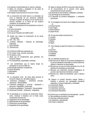 9
b) Se plasman fundamentalmente en valores y actitudes.
c) Deben ser previstos y trabajados en las áreas de
Comunicación y Matemática.
d) Se trabajan exclusivamente en la hora de Tutoría.
88. La comprensión del medio natural y su diversidad, así
como el desarrollo de una conciencia ambiental
orientada a la gestión de riesgos y el uso racional de los
recursos naturales, en el marco de una moderna
ciudadanía, es considerado como:
a) Una de la características de los estudiantes al concluir la
EBR.
b) Un tema transversal.
c) Un Eje curricular.
d) Uno de los Propósitos de la EBR al 2021.
89. Existen tres niveles de incorporación de los temas
transversales:
a) PAT - PEI – PCI.
b) Unidades didácticas - Sesiones de aprendizaje-
Evaluación.
c) DCN- PCR-PEI.
d) DCN-PEI-PCC.
90. El DCN de la EBR está organizado por:
a) Por niveles: inicial, primaria, secundaria.
b) Por grados y ciclos.
c) Áreas que se complementan para garantizar una
formación integral.
d) Por Competencias, capacidades y actitudes.
91. Las características que se espera tengan los
estudiantes al concluir la EBR son:
a) Aprendizajes esperados competencias.
b) Logros educativos.
c) Capacidades.
d) Actitudes.
92. La articulación entre las áreas debe favorecer la
formación integral, por ello deben asegurar:
a) Coherencia pedagógica - Coherencia curricular-
Graduación - Secuencialidad.
b) Coherencia pedagógica y curricular - Graduación y
secuencia - Integralidad y continuidad.
c) Coherencia pedagógica – Graduación - Secuencialidad.
d) Coherencia Curricular – Graduación - Integralidad.
93. El aprendizaje es un proceso de construcción interno,
activo, individual e interactivo con el medio social,
corresponde al principio de:
a) Organización de los aprendizajes.
b) Significatividad de los aprendizajes.
c) Construcción de aprendizajes.
d) Integralidad de los aprendizajes.
94. Según el enfoque del DCN, la educación debe priorizar:
a) El reconocimiento de la persona como agente
fundamental del proceso educativo.
b) El desarrollo de conocimientos, habilidades y actitudes.
c) El aprendizaje de los estudiantes.
d) El desarrollo de procesos pedagógicos y evaluación
permanente.
95. El investigador de la teoría de la inteligencia emocional
es:
a) Howard Gardner.
b) Jean Piaget.
c) Daniel Goleman.
d) Joseph Novak.
96.- El autor del modelo sociocultural es:
a) Ausubel.
b) Vygotsky.
c) Rogers.
d) Gagné.
97. Para Vigostky el papel del maestro en la enseñanza es
de:
a) Instructor.
b) Presentador.
c) Facilitador.
d) Mediador.
98. Los materiales educativos son:
a) Recursos que se utilizan en los procesos pedagógicos en
la cual los estudiantes desarrollan de manera autónoma,
reflexiva e interactiva sus aprendizajes.
b) Recursos que se usan de manera temporal con el fin de
planificar las actividades de aprendizaje.
c) Recursos que desarrollan procesos pedagógicos de
acuerdo a las intenciones del diseño curricular.
d) Recursos que utilizan los estudiantes para un ejercicio
lúdico.
99. Asegura un proceso educativo integral, flexible y
dinámico a personas con necesidades educativas
especiales y a grupos marginados y vulnerables:
a) La Educación integral.
b) La Educación inclusiva.
c) La Educación para la paz.
d) La Educación Intercultural.
100. Decimos que un estudiante tiene discapacidad cuando:
a) Tiene problemas de audición y lenguaje.
b) Tiene bajo rendimiento escolar.
c) Es hiperactivo y desordenado.
d) Es tímido e intolerante.
 