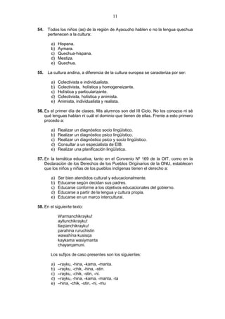 11
54. Todos los niños (as) de la región de Ayacucho hablen o no la lengua quechua
pertenecen a la cultura:
a) Hispana.
b) Aymara.
c) Quechua-hispana.
d) Mestiza.
e) Quechua.
55. La cultura andina, a diferencia de la cultura europea se caracteriza por ser:
a) Colectivista e individualista.
b) Colectivista, holística y homogeneizante.
c) Holística y particularizante.
d) Colectivista, holística y animista.
e) Animista, individualista y realista.
56. Es el primer día de clases. Mis alumnos son del III Ciclo. No los conozco ni sé
qué lenguas hablan ni cuál el dominio que tienen de ellas. Frente a esto primero
procedo a:
a) Realizar un diagnóstico socio lingüístico.
b) Realizar un diagnóstico psico lingüístico.
c) Realizar un diagnóstico psico y socio lingüístico.
d) Consultar a un especialista de EIB.
e) Realizar una planificación lingüística.
57. En la temática educativa, tanto en el Convenio Nº 169 de la OIT, como en la
Declaración de los Derechos de los Pueblos Originarios de la ONU, establecen
que los niños y niñas de los pueblos indígenas tienen el derecho a:
a) Ser bien atendidos cultural y educacionalmente.
b) Educarse según decidan sus padres.
c) Educarse conforme a los objetivos educacionales del gobierno.
d) Educarse a partir de la lengua y cultura propia.
e) Educarse en un marco intercultural.
58. En el siguiente texto:
Warmanchikrayku!
ayllunchikrayku!
llaqtanchikrayku!
parahina ruruchistin
wawahina kusisqa
kaykama wasiymanta
chayarqamuni.
Los sufijos de caso presentes son los siguientes:
a) –rayku, -hina, -kama, -manta.
b) –rayku, -chik, -hina, -stin.
c) –rayku, -chik, -stin, -ni.
d) –rayku, -hina, -kama, -manta, -ta
e) –hina, -chik, -stin, -ni, -mu
 