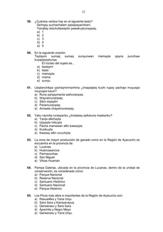12
59. ¿Cuántos verbos hay en el siguiente texto?
Qichqay quchachatam qawapayachkani,
Yanallay wischullawaptin pawakuykunaypaq.
a) 1
b) 2
c) 3
d) 4
e) 5
60. En la siguiente oración:
Taytaymi sumaq sumaq sunqunwan mamayta qayna punchaw
kuyapayaykurqa.
El núcleo del sujeto es…
a) taytaymi
b) tayta
c) mamayta
d) mama
e) sunqu
61. Llaqtanchikpa yachayninmanhina ¿imapaqtaq kuchi rupay pachapi muyuspa
muyuspa tusun?
a) Runa yarqaymanta wañunanpaq
b) Wayramunanpaq
c) Sikin siqsiptin
d) Paramunanpaq
e) Amawta chayamunanpaq.
62. Yaku raymita ruraspanku ¿Imatataq ayllukuna maskanku?
a) Yarqa allichayta
b) Upyayta mikuyta
c) Pacha mamawan allin kawsayta
d) Kusikuyta
e) Kawsay allin ruruchiyta.
63. La zona de mayor producción de ganado ovino en la Región de Ayacucho se
encuentra en la provincia de:
a) Lucanas
b) Huancasancos
c) Parinacochas
d) San Miguel
e) Vilcas Huamán
64. Pampa Galeras, ubicada en la provincia de Lucanas, dentro de la unidad de
conservación, es considerada como:
a) Parque Nacional
b) Reserva Nacional
c) Santuario Histórico
d) Santuario Nacional
e) Parque Histórico
65. Los Picos más altos e importantes de la Región de Ayacucho son:
a) Rasuwillka y Yana Urqu
b) Sara Sara y Kampanayuq
c) Qarwarasu y Sara Sara
d) Apachita y Negro Mayo
e) Qarwarasu y Yana Urqu.
 