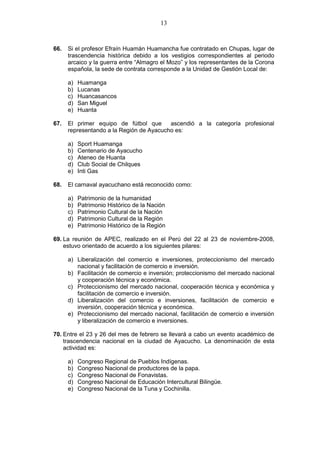 13
66. Si el profesor Efraín Huamán Huamancha fue contratado en Chupas, lugar de
trascendencia histórica debido a los vestigios correspondientes al periodo
arcaico y la guerra entre “Almagro el Mozo” y los representantes de la Corona
española, la sede de contrata corresponde a la Unidad de Gestión Local de:
a) Huamanga
b) Lucanas
c) Huancasancos
d) San Miguel
e) Huanta
67. El primer equipo de fútbol que ascendió a la categoría profesional
representando a la Región de Ayacucho es:
a) Sport Huamanga
b) Centenario de Ayacucho
c) Ateneo de Huanta
d) Club Social de Chilques
e) Inti Gas
68. El carnaval ayacuchano está reconocido como:
a) Patrimonio de la humanidad
b) Patrimonio Histórico de la Nación
c) Patrimonio Cultural de la Nación
d) Patrimonio Cultural de la Región
e) Patrimonio Histórico de la Región
69. La reunión de APEC, realizado en el Perú del 22 al 23 de noviembre-2008,
estuvo orientado de acuerdo a los siguientes pilares:
a) Liberalización del comercio e inversiones, proteccionismo del mercado
nacional y facilitación de comercio e inversión.
b) Facilitación de comercio e inversión; proteccionismo del mercado nacional
y cooperación técnica y económica.
c) Proteccionismo del mercado nacional, cooperación técnica y económica y
facilitación de comercio e inversión.
d) Liberalización del comercio e inversiones, facilitación de comercio e
inversión, cooperación técnica y económica.
e) Proteccionismo del mercado nacional, facilitación de comercio e inversión
y liberalización de comercio e inversiones.
70. Entre el 23 y 26 del mes de febrero se llevará a cabo un evento académico de
trascendencia nacional en la ciudad de Ayacucho. La denominación de esta
actividad es:
a) Congreso Regional de Pueblos Indígenas.
b) Congreso Nacional de productores de la papa.
c) Congreso Nacional de Fonavistas.
d) Congreso Nacional de Educación Intercultural Bilingüe.
e) Congreso Nacional de la Tuna y Cochinilla.
 