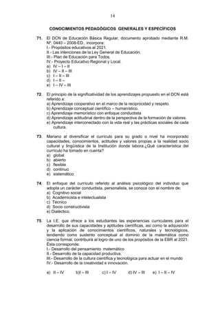 14
CONOCIMIENTOS PEDAGÓGICOS GENERALES Y ESPECÍFICOS
71. El DCN de Educación Básica Regular, documento aprobado mediante R.M.
Nº. 0440 – 2008-ED., incorpora:
I.- Propósitos educativos al 2021.
II.- Las intenciones de la Ley General de Educación.
III.- Plan de Educación para Todos.
IV.- Proyecto Educativo Regional y Local.
a) IV – I – II
b) IV – II – III
c) I – II – III
d) I – II –
e) I – IV – III
72. El principio de la significatividad de los aprendizajes propuesto en el DCN está
referido a:
a) Aprendizaje cooperativo en el marco de la reciprocidad y respeto.
b) Aprendizaje conceptual científico – humanístico.
c) Aprendizaje memorístico con enfoque conductista
d) Aprendizaje actitudinal dentro de la perspectiva de la formación de valores.
e) Aprendizaje interconectado con la vida real y las prácticas sociales de cada
cultura.
73. Mariano al diversificar el currículo para su grado o nivel ha incorporado
capacidades, conocimientos, actitudes y valores propias a la realidad socio
cultural y lingüística de la Institución donde labora.¿Qué característica del
currículo ha tomado en cuenta?
a) global
b) abierto
c) flexible
d) continuo
e) sistemático
74. El enfoque del currículo referido al análisis psicológico del individuo que
adopta un carácter conductista, personalista, se conoce con el nombre de:
a) Cognitivo social
b) Academicista e intelectualista
c) Técnico
d) Socio constructivista
e) Dialéctico.
75. La I.E. que ofrece a los estudiantes las experiencias curriculares para el
desarrollo de sus capacidades y aptitudes científicas, así como la adquisición
y la aplicación de conocimientos científicos, naturales y tecnológicos,
tendiendo como sustento conceptual el dominio de la matemática como
ciencia formal, contribuirá al logro de uno de los propósitos de la EBR al 2021.
Ésta corresponde:
I.- Desarrollo del pensamiento matemático
II.- Desarrollo de la capacidad productiva.
III.- Desarrollo de la cultura científica y tecnológica para actuar en el mundo
IV.- Desarrollo de la creatividad e innovación.
a) II – IV b)I – III c) I – IV d) IV – III e) I – II – IV
 