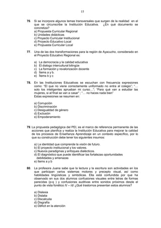 15
76. Si se incorpora algunos temas transversales que surgen de la realidad en el
que se circunscribe la Institución Educativa. ¿En qué documento se
concretiza?
a) Propuesta Curricular Regional
b) Unidades didácticas
c) Proyecto Curricular Institucional
d) Proyecto Educativo Local
e) Propuesta Curricular Local
77. Una de las dos transformaciones para la región de Ayacucho, considerado en
el Proyecto Educativo Regional es:
a) La democracia y la calidad educativa
b) El dialogo intercultural bilingüe
c) La formación y revalorización docente
d) Ítems a y b.
e) Ítems b y c
78. En las Instituciones Educativas se escuchan con frecuencia expresiones
como: “El que no viene correctamente uniformado no entra al colegio”; “…
solo los inteligentes aprueban mi curso…”; “Para qué van a estudiar las
mujeres, si al final se van a casar” ; “… no haces nada bien”
Estas expresiones se resumen en:
a) Corrupción
b) Discriminación
c) Desigualdad de género
d) Exclusión
e) Empoderamiento
79. La propuesta pedagógica del PEI, es el marco de referencia permanente de las
acciones que planifica y realiza la Institución Educativa para mejorar la calidad
de los procesos de Enseñanza Aprendizaje en un contexto específico, por lo
que su construcción debe tener los siguientes insumos:
a) La identidad que comprende la visión de futuro.
b) El proyecto institucional y los valores.
c) Nuevos paradigmas y enfoques dialécticos.
d) El diagnóstico que puede identificar las fortalezas oportunidades
debilidades y amenazas
e) Items a y b
80. La profesora Juana sabe que la lectura y la escritura son actividades en los
que participan varios sistemas motores y precepto visual, así como
habilidades lingüísticas y simbólicas. Ella está confundida por que ha
observado en sus dos alumnos confusiones visuales entre letras de formas
parecidas (p-q ) y confusiones auditivas entre sonidos próximos desde el
punto de vista fonético /t/ – /d/ ¿Qué trastornos presentan estos alumnos?
a) Dislexia
b) Dislalia
c) Discalculia
d) Disgrafía
e) Déficit en la atención
 