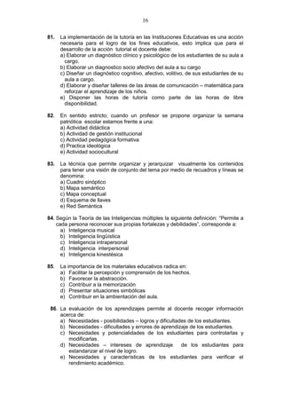 16
81. La implementación de la tutoría en las Instituciones Educativas es una acción
necesaria para el logro de los fines educativos, esto implica que para el
desarrollo de la acción tutorial el docente debe:
a) Elaborar un diagnóstico clínico y psicológico de los estudiantes de su aula a
cargo.
b) Elaborar un diagnostico socio afectivo del aula a su cargo
c) Diseñar un diagnóstico cognitivo, afectivo, volitivo, de sus estudiantes de su
aula a cargo.
d) Elaborar y diseñar talleres de las áreas de comunicación – matemática para
reforzar el aprendizaje de los niños.
e) Disponer las horas de tutoría como parte de las horas de libre
disponibilidad.
82. En sentido estricto; cuando un profesor se propone organizar la semana
patriótica escolar estamos frente a una:
a) Actividad didáctica
b) Actividad de gestión institucional
c) Actividad pedagógica formativa
d) Practica ideológica
e) Actividad sociocultural
83. La técnica que permite organizar y jerarquizar visualmente los contenidos
para tener una visión de conjunto del tema por medio de recuadros y líneas se
denomina:
a) Cuadro sinóptico
b) Mapa semántico
c) Mapa conceptual
d) Esquema de llaves
e) Red Semántica
84. Según la Teoría de las Inteligencias múltiples la siguiente definición: “Permite a
cada persona reconocer sus propias fortalezas y debilidades”, corresponde a:
a) Inteligencia musical
b) Inteligencia lingüística
c) Inteligencia intrapersonal
d) Inteligencia interpersonal
e) Inteligencia kinestésica
85. La importancia de los materiales educativos radica en:
a) Facilitar la percepción y comprensión de los hechos.
b) Favorecer la abstracción.
c) Contribuir a la memorización
d) Presentar situaciones simbólicas
e) Contribuir en la ambientación del aula.
86. La evaluación de los aprendizajes permite al docente recoger información
acerca de:
a) Necesidades - posibilidades – logros y dificultades de los estudiantes.
b) Necesidades - dificultades y errores de aprendizaje de los estudiantes.
c) Necesidades y potencialidades de los estudiantes para controlarlas y
modificarlas.
d) Necesidades – intereses de aprendizaje de los estudiantes para
estandarizar el nivel de logro.
e) Necesidades y características de los estudiantes para verificar el
rendimiento académico.
 