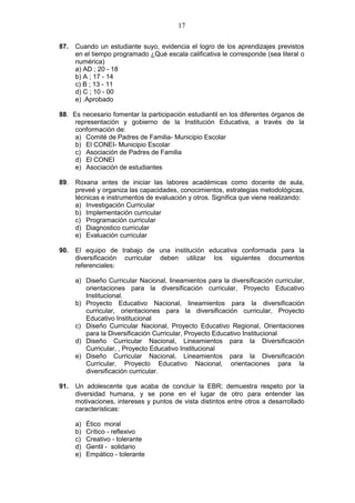 17
87. Cuando un estudiante suyo, evidencia el logro de los aprendizajes previstos
en el tiempo programado ¿Qué escala calificativa le corresponde (sea literal o
numérica)
a) AD ; 20 - 18
b) A ; 17 - 14
c) B ; 13 - 11
d) C ; 10 - 00
e) .Aprobado
88. Es necesario fomentar la participación estudiantil en los diferentes órganos de
representación y gobierno de la Institución Educativa, a través de la
conformación de:
a) Comité de Padres de Familia- Municipio Escolar
b) El CONEI- Municipio Escolar
c) Asociación de Padres de Familia
d) El CONEI
e) Asociación de estudiantes
89. Roxana antes de iniciar las labores académicas como docente de aula,
preveé y organiza las capacidades, conocimientos, estrategias metodológicas,
técnicas e instrumentos de evaluación y otros. Significa que viene realizando:
a) Investigación Curricular
b) Implementación curricular
c) Programación curricular
d) Diagnostico curricular
e) Evaluación curricular
90. El equipo de trabajo de una institución educativa conformada para la
diversificación curricular deben utilizar los siguientes documentos
referenciales:
a) Diseño Curricular Nacional, lineamientos para la diversificación curricular,
orientaciones para la diversificación curricular, Proyecto Educativo
Institucional.
b) Proyecto Educativo Nacional, lineamientos para la diversificación
curricular, orientaciones para la diversificación curricular, Proyecto
Educativo Institucional
c) Diseño Curricular Nacional, Proyecto Educativo Regional, Orientaciones
para la Diversificación Curricular, Proyecto Educativo Institucional
d) Diseño Curricular Nacional, Lineamientos para la Diversificación
Curricular, , Proyecto Educativo Institucional
e) Diseño Curricular Nacional, Lineamientos para la Diversificación
Curricular, Proyecto Educativo Nacional, orientaciones para la
diversificación curricular.
91. Un adolescente que acaba de concluir la EBR; demuestra respeto por la
diversidad humana, y se pone en el lugar de otro para entender las
motivaciones, intereses y puntos de vista distintos entre otros a desarrollado
características:
a) Ético moral
b) Crítico - reflexivo
c) Creativo - tolerante
d) Gentil - solidario
e) Empático - tolerante
 