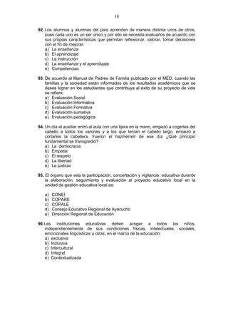 18
92. Los alumnos y alumnas del país aprenden de manera distinta unos de otros,
pues cada uno es un ser único y por ello se necesita evaluarlos de acuerdo con
sus propias características que permitan reflexionar, valorar, tomar decisiones
con el fin de mejorar:
a) La enseñanza
b) El aprendizaje
c) La instrucción
d) La enseñanza y el aprendizaje
e) Competencias
93. De acuerdo al Manual de Padres de Familia publicado por el MED, cuando las
familias y la sociedad están informados de los resultados académicos que se
desea lograr en los estudiantes que contribuya al éxito de su proyecto de vida
se refiere:
a) Evaluación Social
b) Evaluación Informativa
c) Evaluación Formativa
d) Evaluación sumativa
e) Evaluación pedagógica
94. Un día el auxiliar entró al aula con una tijera en la mano, empezó a cogerles del
cabello a todos los varones y a los que tenían el cabello largo, empezó a
cortarles la cabellera. Fueron el hazmerreír de ese día ¿Qué principio
fundamental se transgredió?
a) La democracia
b) Empatía
c) El respeto
d) La libertad
e) La justicia
95. El órgano que vela la participación, concertación y vigilancia educativa durante
la elaboración, seguimiento y evaluación al proyecto educativo local en la
unidad de gestión educativa local es:
a) CONEI
b) COPARE
c) COPALE
d) Consejo Educativo Regional de Ayacucho
e) Dirección Regional de Educación
96.Las instituciones educativas deben acoger a todos los niños,
independientemente de sus condiciones físicas, intelectuales, sociales,
emocionales lingüísticas u otras, en el marco de la educación:
a) exclusiva
b) Inclusiva
c) Intercultural
d) Integral
e) Contextualizada
 