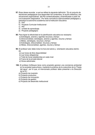 19
97. Rosa desea recordar a qué se refiere la siguiente definición: “Es el conjunto de
decisiones pedagógicas que desarrollan los contenidos, la acción didáctica y las
actuaciones organizativas del PEI contextualizadas y diversificadas a partir de
una evaluación diagnóstica”. Por tanto concreta la intencionalidad pedagógica y
garantiza la autonomía académica de la Institución Educativa:
a) PAT
b) Proyecto Curricular Institucional
c) PEI
d) Unidad de aprendizaje
e) Proyecto pedagógico
98. Para lograr la efectividad en la planificación educativa es necesario:
a) Estrategias, actores y agentes recursos y tiempo
b) Direccionalidad, estrategias, actores y agentes, recurso y tiempo
c) Metas, estrategias, recursos y tiempo
d) Estrategias, direccinalidad, recursos y tiempo
e) Metas, direccionalidad, agentes, recurso y tiempo
99. El profesor tutor debe incluir la hora de tutoría y orientación educativa dentro
de:
a) Las horas de libre disponibilidad
b) Las horas obligatorias
c) Total de horas establecidas en cada nivel
d) Fuera de la jornada laboral
e) Horas adicionales
100. El profesor Anfiloquio tiene como propósito generar una conciencia ambiental
en la sociedad ayacuchana, mediante la práctica de la costumbre de la “Fiesta
del agua”, por lo que, el mencionado profesor debe presentar a la Dirección
de la I.E.:
a) Proyecto de inversión
b) Proyecto productivo
c) Proyecto de innovación
d) Proyecto de gestión
e) Proyecto de desarrollo institucional
 