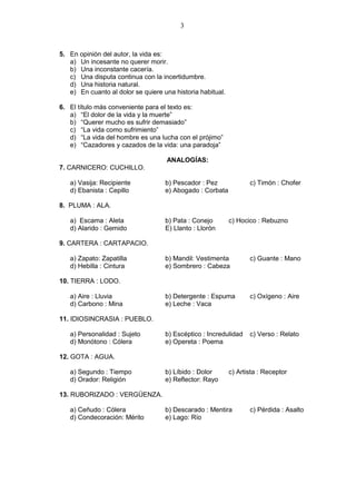 3
5. En opinión del autor, la vida es:
a) Un incesante no querer morir.
b) Una inconstante cacería.
c) Una disputa continua con la incertidumbre.
d) Una historia natural.
e) En cuanto al dolor se quiere una historia habitual.
6. El título más conveniente para el texto es:
a) “El dolor de la vida y la muerte”
b) “Querer mucho es sufrir demasiado”
c) “La vida como sufrimiento”
d) “La vida del hombre es una lucha con el prójimo”
e) “Cazadores y cazados de la vida: una paradoja”
ANALOGÍAS:
7. CARNICERO: CUCHILLO.
a) Vasija: Recipiente b) Pescador : Pez c) Timón : Chofer
d) Ebanista : Cepillo e) Abogado : Corbata
8. PLUMA : ALA.
a) Escama : Aleta b) Pata : Conejo c) Hocico : Rebuzno
d) Alarido : Gemido E) Llanto : Llorón
9. CARTERA : CARTAPACIO.
a) Zapato: Zapatilla b) Mandil: Vestimenta c) Guante : Mano
d) Hebilla : Cintura e) Sombrero : Cabeza
10. TIERRA : LODO.
a) Aire : Lluvia b) Detergente : Espuma c) Oxígeno : Aire
d) Carbono : Mina e) Leche : Vaca
11. IDIOSINCRASIA : PUEBLO.
a) Personalidad : Sujeto b) Escéptico : Incredulidad c) Verso : Relato
d) Monótono : Cólera e) Opereta : Poema
12. GOTA : AGUA.
a) Segundo : Tiempo b) Líbido : Dolor c) Artista : Receptor
d) Orador: Religión e) Reflector: Rayo
13. RUBORIZADO : VERGÜENZA.
a) Ceñudo : Cólera b) Descarado : Mentira c) Pérdida : Asalto
d) Condecoración: Mérito e) Lago: Río
 
