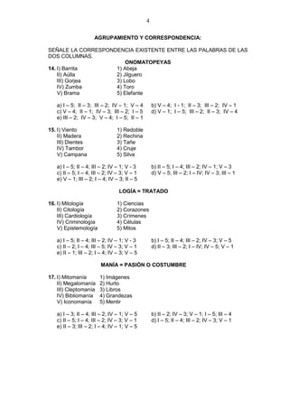 4
AGRUPAMIENTO Y CORRESPONDENCIA:
SEÑALE LA CORRESPONDENCIA EXISTENTE ENTRE LAS PALABRAS DE LAS
DOS COLUMNAS.
ONOMATOPEYAS
14. I) Barrita 1) Abeja
II) Aúlla 2) Jilguero
III) Gorjea 3) Lobo
IV) Zumba 4) Toro
V) Brama 5) Elefante
a) I – 5; II – 3; III – 2; IV – 1; V – 4 b) V – 4; I - 1; II – 3; III – 2; IV – 1
c) V – 4; II – 1; IV – 3; III – 2; I – 5 d) V – 1; I – 5; III – 2; II – 3; IV – 4
e) III – 2; IV – 3; V – 4; I – 5; II – 1
15. I) Viento 1) Redoble
II) Madera 2) Rechina
III) Dientes 3) Tañe
IV) Tambor 4) Cruje
V) Campana 5) Silva
a) I – 5; II – 4; III – 2; IV – 1; V - 3 b) II – 5; I – 4; III – 2; IV – 1; V – 3
c) II – 5; I – 4; III – 2; IV – 3; V – 1 d) V – 5; III – 2; I – IV; IV – 3; III – 1
e) V – 1; III – 2; I – 4; IV – 3; II – 5
LOGÍA = TRATADO
16. I) Mitología 1) Ciencias
II) Citología 2) Corazones
III) Cardiología 3) Crímenes
IV) Criminología 4) Células
V) Epistemología 5) Mitos
a) I – 5; II – 4; III – 2; IV – 1; V - 3 b) I – 5; II – 4; III – 2; IV – 3; V – 5
c) II – 2; I – 4; III – 5; IV – 3; V – 1 d) II – 3; III – 2; I – IV; IV – 5; V – 1
e) II – 1; III – 2; I – 4; IV – 3; V – 5
MANÍA = PASIÓN O COSTUMBRE
17. I) Mitomanía 1) Imágenes
II) Megalomanía 2) Hurto
III) Cleptomanía 3) Libros
IV) Bibliomanía 4) Grandezas
V) Iconomanía 5) Mentir
a) I – 3; II – 4; III – 2; IV – 1; V – 5 b) II – 2; IV – 3; V – 1; I – 5; III – 4
c) II – 5; I – 4; III – 2; IV – 3; V – 1 d) I – 5; II – 4; III – 2; IV – 3; V – 1
e) II – 3; III – 2; I – 4; IV – 1; V – 5
 
