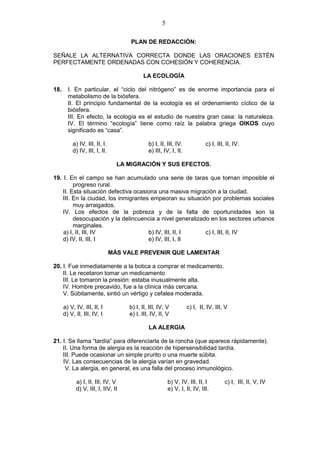 5
PLAN DE REDACCIÓN:
SEÑALE LA ALTERNATIVA CORRECTA DONDE LAS ORACIONES ESTÉN
PERFECTAMENTE ORDENADAS CON COHESIÓN Y COHERENCIA.
LA ECOLOGÍA
18. I. En particular, el “ciclo del nitrógeno” es de enorme importancia para el
metabolismo de la biósfera.
II. El principio fundamental de la ecología es el ordenamiento cíclico de la
biósfera.
III. En efecto, la ecología es el estudio de nuestra gran casa: la naturaleza.
IV. El término “ecología” tiene como raíz la palabra griega OIKOS cuyo
significado es “casa”.
a) IV, III, II, I. b) I, II, III, IV. c) I, III, II, IV.
d) IV, III, I, II. e) III, IV, I, II.
LA MIGRACIÓN Y SUS EFECTOS.
19. I. En el campo se han acumulado una serie de taras que tornan imposible el
progreso rural.
II. Esta situación defectiva ocasiona una masiva migración a la ciudad.
III. En la ciudad, los inmigrantes empeoran su situación por problemas sociales
muy arraigados.
IV. Los efectos de la pobreza y de la falta de oportunidades son la
desocupación y la delincuencia a nivel generalizado en los sectores urbanos
marginales.
a) I, II, III, IV b) IV, III, II, I c) I, III, II, IV
d) IV, II, III, I e) IV, III, I, II
MÁS VALE PREVENIR QUE LAMENTAR
20. I. Fue inmediatamente a la botica a comprar el medicamento.
II. Le recetaron tomar un medicamento
III. Le tomaron la presión: estaba inusualmente alta.
IV. Hombre precavido, fue a la clínica más cercana.
V. Súbitamente, sintió un vértigo y cefalea moderada.
a) V, IV, III, II, I b) I, II, III, IV, V c) I, II, IV, III, V
d) V, II, III, IV, I e) I, III, IV, II, V
LA ALERGIA
21. I. Se llama “tardía” para diferenciarla de la roncha (que aparece rápidamente).
II. Una forma de alergia es la reacción de hipersensibilidad tardía.
III. Puede ocasionar un simple prurito o una muerte súbita.
IV. Las consecuencias de la alergia varían en gravedad.
V. La alergia, en general, es una falla del proceso inmunológico.
a) I, II, III, IV, V b) V, IV, III, II, I c) I, III, II, V, IV
d) V, III, I, IIV, II e) V, I, II, IV, III.
 