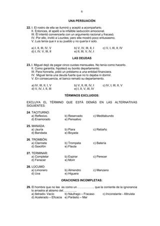 6
UNA PERSUACIÓN
22. I. El rostro de ella se iluminó y aceptó a acompañarlo.
II. Entonces, él apeló a la infalible seducción emocional.
III. Él intentó convencerla con un argumento racional y fracasó.
IV. Por ello, invitó a Lourdes; pero ella mostró poco entusiasmo.
V. Luis tenía que ir a su pueblo y no quería ir solo.
a) I, II, III, IV, V b) V, IV, III, II, I c) V, I, III, II, IV
d) I, IV, V, III, II e) II, III, V, IV, I
LAS DEUDAS
23. I. Miguel dejó de pagar cinco cuotas mensuales. No tenía como hacerlo.
II. Como garantía, hipotecó su bonito departamento.
III. Para honrarla, pidió un préstamo a una entidad financiera.
IV. Miguel tenía una deuda fuerte que no lo dejaba ni dormir.
V. En consecuencia, el banco remató su departamento.
a) IV, III, II, I, V b) V, II, III, IV, I c) IV, I, III, II, V
d) V, IV, I, II, III e) I, II, V, III, IV
TÉRMINOS EXCLUIDOS:
EXCLUYA EL TÉRMINO QUE ESTÁ DEMÁS EN LAS ALTERNATIVAS
SIGUIENTES:
24. TACITURNO:
a) Reflexivo. b) Reservado c) Meditabundo
d) Enamorado e) Pensativo
25. MANADA:
a) Jauría b) Piara c) Rebaño
d) Bandada e) Boyada
26. TROMBÓN:
a) Clarinete b) Trompeta c) Batería
d) Saxofón e) Flauta
27. TERMINAR:
a) Completar b) Expirar c) Perecer
d) Fenecer e) Morir
28. LÚCUMO:
a) Limonero b) Almendro c) Manzano
d) Uva e) Higuera
ORACIONES INCOMPLETAS:
29. El hombre que no lee es como un …………….. que la corriente de la ignorancia
lo arrastra al abismo del…………..
a) Iletrado- Vacío b) Náufrago – Fracaso c) Inconstante - Altruista
d) Acelerado – Eficacia e) Parásito – Mar
 