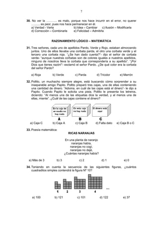 7
30. No ver la ……….. es malo, porque nos hace incurrir en el error, no querer
…....... es peor, pues nos hace permanecer en él.
a) Verdad - Verla b) Idea – Cambiar c) Ilusión – Modificarla
d) Corrección – Combinarla e) Felicidad – Admitirla
RAZONAMIENTO LÓGICO – MATEMÁTICA
31. Tres señores, cada uno de apellidos Pardo, Verde y Rojo, estaban almorzando
juntos. Uno de ellos llevaba una corbata parda, el otro una corbata verde y el
tercero una corbata roja. “¿Se han dado cuenta?”- dijo el señor de corbata
verde- “aunque nuestras corbatas son de colores iguales a nuestros apellidos,
ninguno de nosotros lleva la corbata que correspondería a su apellido”. “¡Por
Dios que tienes razón!”- exclamó el señor Pardo. ¿De qué color era la corbata
del señor Pardo?
a) Roja b) Verde c) Parda d) Tricolor e) Marrón
32. Pollito, un muchacho siempre alegre, está buscando cómo sorprender a su
inseparable amigo Papito. Pollito preparó tres cajas, una de ellas conteniendo
una cantidad de dinero. “Adivina, en cuál de las cajas está el dinero”- le dijo a
Papito. Cuando Papito le solicita una pista, Pollito le presenta los letreros,
diciendo: “Al menos una de las etiquetas dice la verdad, y al menos una de
ellas, miente”. ¿Cuál de las cajas contiene el dinero?
a) Caja C b) Caja A c) Caja B d) Falta dato e) Caja B o C
33. Poesía matemática:
RICAS NARANJAS
En una planta de naranjo
naranjas había,
naranjas no cogí,
naranjas no dejé,
¿Cuántas naranjas había?
a) Más de 3 b) 3 c) 2 d) 1 e) 0
34. Teniendo en cuenta la secuencia de las siguientes figuras, ¿cuántos
cuadraditos simples contendrá la figura Nº 10?
a) 100 b) 121 c) 101 d) 122 e) 37
 
