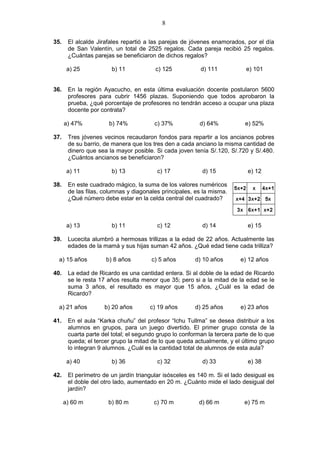 8
35. El alcalde Jirafales repartió a las parejas de jóvenes enamorados, por el día
de San Valentín, un total de 2525 regalos. Cada pareja recibió 25 regalos.
¿Cuántas parejas se beneficiaron de dichos regalos?
a) 25 b) 11 c) 125 d) 111 e) 101
36. En la región Ayacucho, en esta última evaluación docente postularon 5600
profesores para cubrir 1456 plazas. Suponiendo que todos aprobaron la
prueba, ¿qué porcentaje de profesores no tendrán acceso a ocupar una plaza
docente por contrata?
a) 47% b) 74% c) 37% d) 64% e) 52%
37. Tres jóvenes vecinos recaudaron fondos para repartir a los ancianos pobres
de su barrio, de manera que los tres den a cada anciano la misma cantidad de
dinero que sea la mayor posible. Si cada joven tenía S/.120, S/.720 y S/.480.
¿Cuántos ancianos se beneficiaron?
a) 11 b) 13 c) 17 d) 15 e) 12
38. En este cuadrado mágico, la suma de los valores numéricos
de las filas, columnas y diagonales principales, es la misma.
¿Qué número debe estar en la celda central del cuadrado?
a) 13 b) 11 c) 12 d) 14 e) 15
39. Lucecita alumbró a hermosas trillizas a la edad de 22 años. Actualmente las
edades de la mamá y sus hijas suman 42 años. ¿Qué edad tiene cada trilliza?
a) 15 años b) 8 años c) 5 años d) 10 años e) 12 años
40. La edad de Ricardo es una cantidad entera. Si al doble de la edad de Ricardo
se le resta 17 años resulta menor que 35; pero si a la mitad de la edad se le
suma 3 años, el resultado es mayor que 15 años, ¿Cuál es la edad de
Ricardo?
a) 21 años b) 20 años c) 19 años d) 25 años e) 23 años
41. En el aula “Karka chuñu” del profesor “Ichu Tullma” se desea distribuir a los
alumnos en grupos, para un juego divertido. El primer grupo consta de la
cuarta parte del total; el segundo grupo lo conforman la tercera parte de lo que
queda; el tercer grupo la mitad de lo que queda actualmente, y el último grupo
lo integran 9 alumnos. ¿Cuál es la cantidad total de alumnos de esta aula?
a) 40 b) 36 c) 32 d) 33 e) 38
42. El perímetro de un jardín triangular isósceles es 140 m. Si el lado desigual es
el doble del otro lado, aumentado en 20 m. ¿Cuánto mide el lado desigual del
jardín?
a) 60 m b) 80 m c) 70 m d) 66 m e) 75 m
 