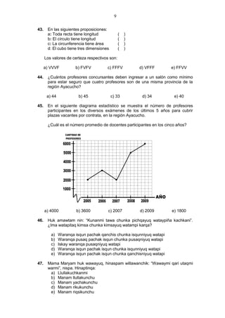 9
43. En las siguientes proposiciones:
a: Toda recta tiene longitud ( )
b: El círculo tiene longitud ( )
c: La circunferencia tiene área ( )
d: El cubo tiene tres dimensiones ( )
Los valores de certeza respectivos son:
a) VVVF b) FVFV c) FFFV d) VFFF e) FFVV
44. ¿Cuántos profesores concursantes deben ingresar a un salón como mínimo
para estar seguro que cuatro profesores son de una misma provincia de la
región Ayacucho?
a) 44 b) 45 c) 33 d) 34 e) 40
45. En el siguiente diagrama estadístico se muestra el número de profesores
participantes en los diversos exámenes de los últimos 5 años para cubrir
plazas vacantes por contrata, en la región Ayacucho.
¿Cuál es el número promedio de docentes participantes en los cinco años?
a) 4000 b) 3600 c) 2007 d) 2009 e) 1800
46. Huk amawtam nin: “Kunanmi tawa chunka pichqayuq wataypiña kachkani”.
¿Ima watapitaq kimsa chunka kimsayuq watampi karqa?
a) Waranqa isqun pachak qanchis chunka isqunniyuq watapi
b) Waranqa pusaq pachak isqun chunka pusaqniyuq watapi
c) Iskay waranqa pusaqniyuq watapi
d) Waranqa isqun pachak isqun chunka isqunniyuq watapi
e) Waranqa isqun pachak isqun chunka qanchisniyuq watapi
47. Mama Maryam huk wawayuq, hinaspam willawanchik: “Wawaymi qari utaqmi
warmi”, nispa. Hinaptinqa:
a) Llullakuchkanmi
b) Manam llullakunchu
c) Manam yachakunchu
d) Manam rikukunchu
e) Manam riqsikunchu
 