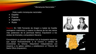 * Monarquías Nacionales *
Hubo cuatro monarquías nacionales:
 España
 Francia
 Inglaterra
 Rusia
España: En 1469 Fernando de Aragón e Isabel de Castilla
contrajeron matrimonio y crearon la alianza de los dos reinos
más poderosos de la península Ibérica. Expulsaron a los
árabes de Granada y conquistaron Navarra.
Consolidaron su periodo aliándose con la burguesía española,
que apoyó financieramente a la Corona a cambio de
incrementar su fortuna. Adquirieron independencia con
respecto a la iglesia católica y establecieron el Tribunal del
Santo Oficio (Inquisición).
 