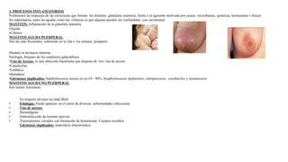3. PROCESOS INFLAMATORIOS
Fenómenos de respuesta de las estructuras que forman las distintas glándulas mamaria, frente a la agresión motivada por causas microbianas, químicas, hormonales o físicas
Su importancia, tanto las agudas como las crónicas es que algunas pueden ser confundidas con carcinomas
MASTITIS: Inflamación de la glándula mamaria
•Aguda
•Crónica
MASTITIS AGUDA PUERPERAL
Son las más frecuentes, sobretodo en la 2da o 3ra semana postparto
Durante la lactancia materna
Etiología: bloqueo de los conductos galactóforos
•Vías de Acceso: es una infección bacteriana que dispone de tres vías de acceso
•Canalicular
•Linfática
•Hemática
•Gérmenes implicados: Staphylococcus aureus en un 65- 90%, Syaphylococcus epidermitis, estreptococos, cocobacilos y neumococos
MASTITIS AGUDA NO PUERPERAL
Son menos frecuentes
En mujeres jóvenes en edad fértil
• Etiología: Puede aparecer en el curso de diversas enfermedades infecciosas
• Vías de acceso:
• Hematógena
• Sobreinfección de lesiones previas
• Traumatismos cerrados con formación de hematomas Cuerpos extraños
Gérmenes implicados: anaerobios (bacteroides).
 